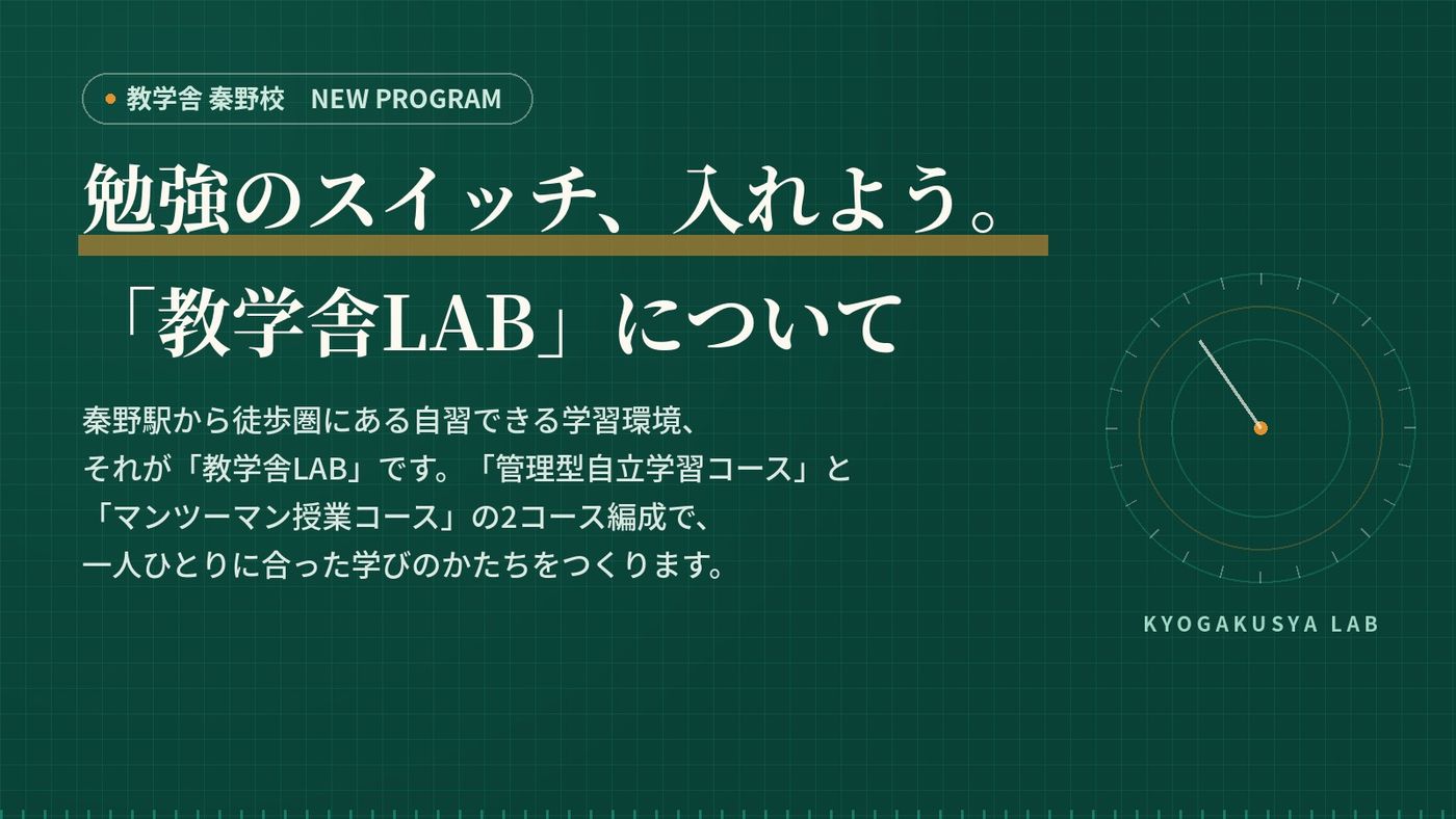 勉強のスイッチ、入れよう。「教学舎LAB」について 秦野駅から徒歩圏にある自習できる学習環境、それが「教学舎LAB」です。「管理型自立学習コース」と「マンツーマン授業コース」の2コース編成で、一人ひとりに合った学びのかたちをつくります。
